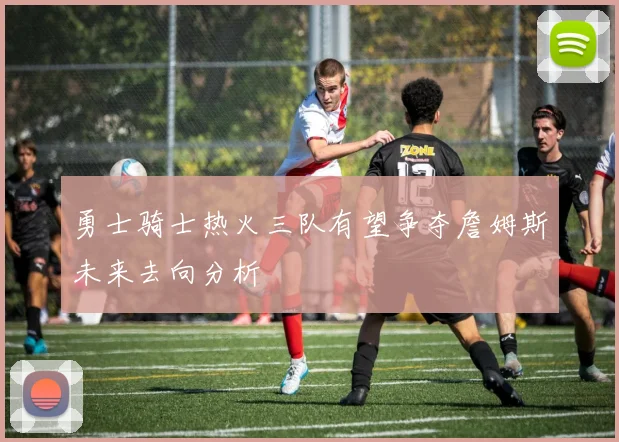 勇士骑士热火三队有望争夺詹姆斯未来去向分析