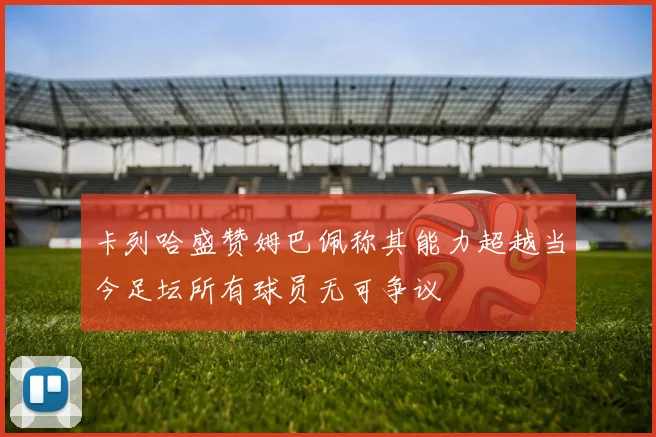 卡列哈盛赞姆巴佩称其能力超越当今足坛所有球员无可争议