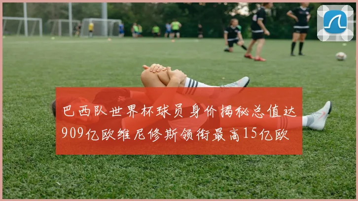 巴西队世界杯球员身价揭秘总值达909亿欧维尼修斯领衔最高15亿欧