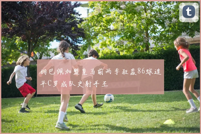 姆巴佩加盟皇马前两季狂轰86球追平C罗成队史射手王
