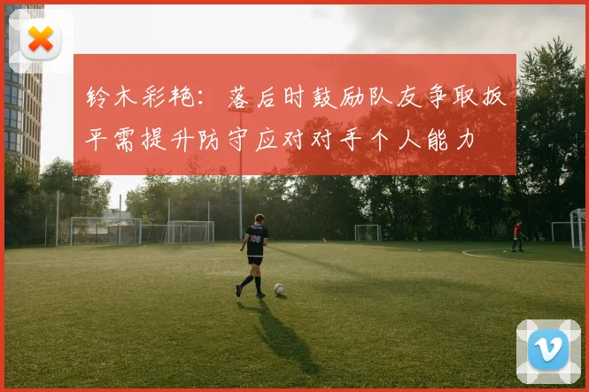 铃木彩艳：落后时鼓励队友争取扳平需提升防守应对对手个人能力