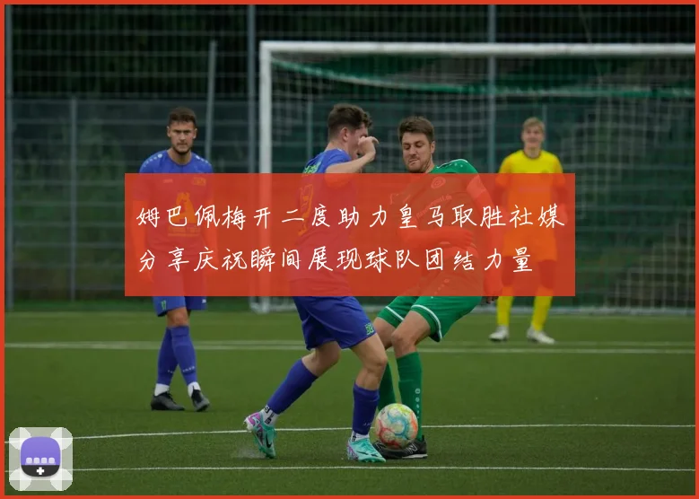 姆巴佩梅开二度助力皇马取胜社媒分享庆祝瞬间展现球队团结力量