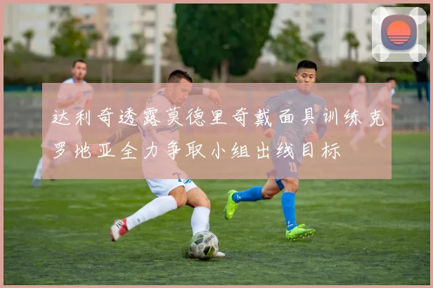 达利奇透露莫德里奇戴面具训练克罗地亚全力争取小组出线目标