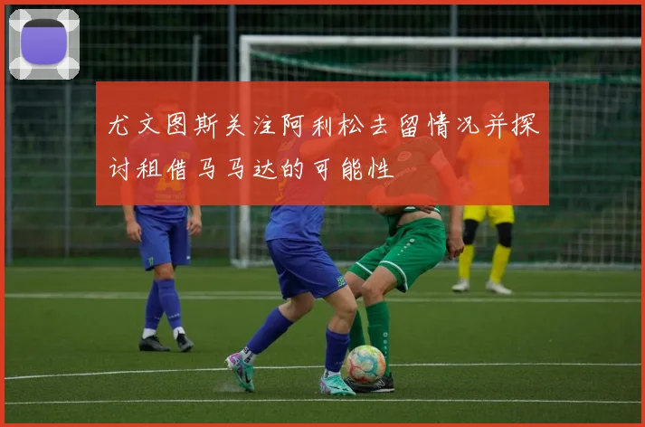 尤文图斯关注阿利松去留情况并探讨租借马马达的可能性