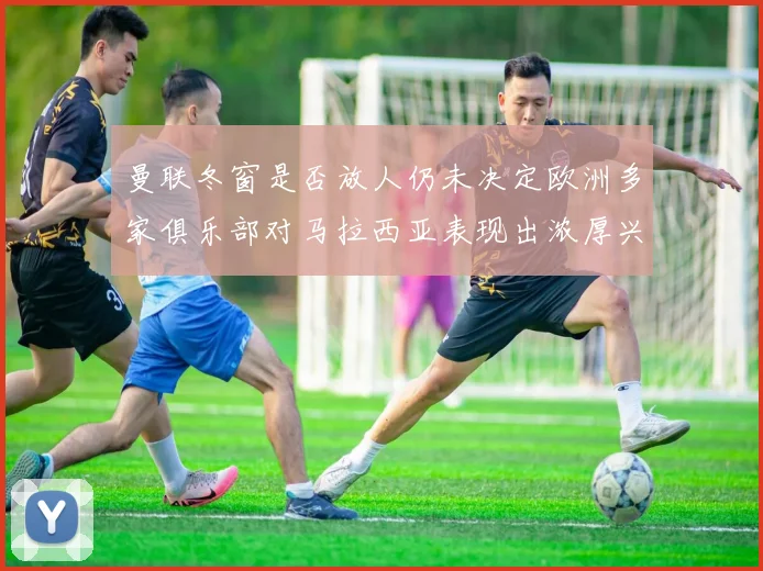 曼联冬窗是否放人仍未决定欧洲多家俱乐部对马拉西亚表现出浓厚兴趣