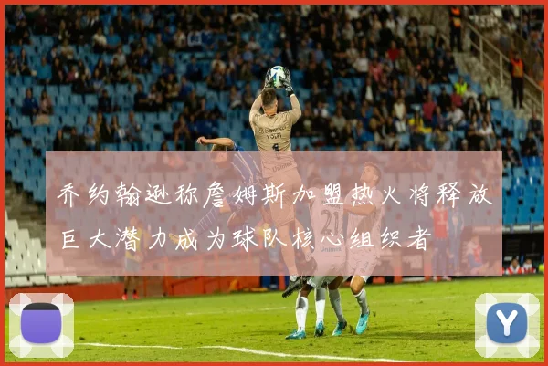 乔约翰逊称詹姆斯加盟热火将释放巨大潜力成为球队核心组织者