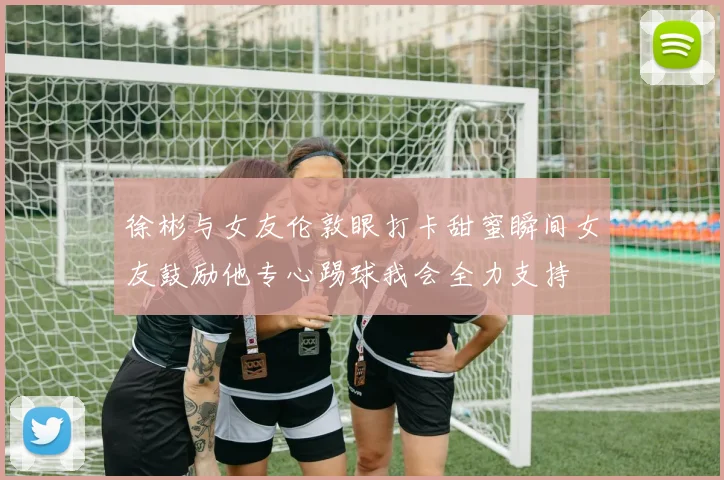 徐彬与女友伦敦眼打卡甜蜜瞬间女友鼓励他专心踢球我会全力支持