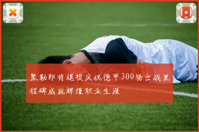 聚勒即将退役庆祝德甲300场出战里程碑成就辉煌职业生涯