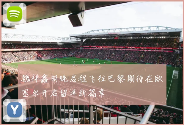 魏祥鑫明晚启程飞往巴黎期待在欧塞尔开启留洋新篇章