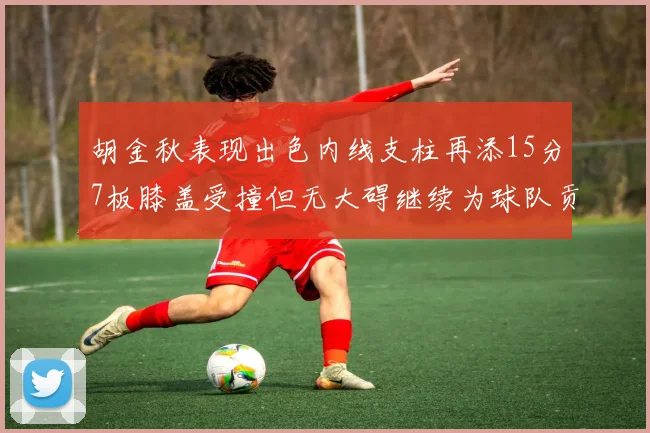 胡金秋表现出色内线支柱再添15分7板膝盖受撞但无大碍继续为球队贡献力量