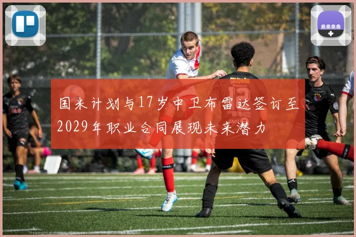 国米计划与17岁中卫布雷达签订至2029年职业合同展现未来潜力