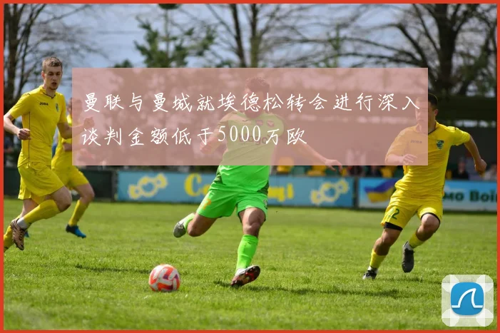曼联与曼城就埃德松转会进行深入谈判金额低于5000万欧