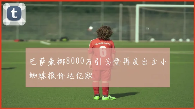 巴萨豪掷8000万引戈登再度出击小蜘蛛报价达亿欧