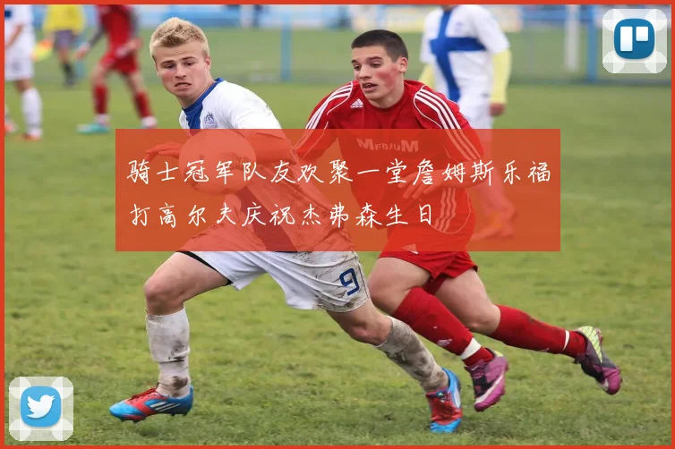 骑士冠军队友欢聚一堂詹姆斯乐福打高尔夫庆祝杰弗森生日