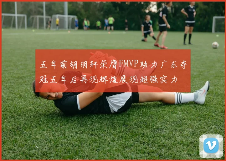 五年前胡明轩荣膺FMVP助力广东夺冠五年后再现辉煌展现超强实力