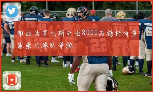 维拉为罗杰斯开出8000万镑标价多家豪门球队争抢
