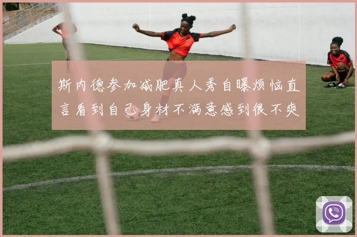 斯内德参加减肥真人秀自曝烦恼直言看到自己身材不满意感到很不爽
