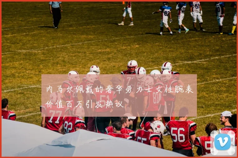 内马尔佩戴的奢华劳力士女性腕表价值百万引发热议