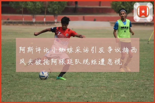 阿斯评论小蜘蛛采访引发争议梅西风头被抢阿根廷队规矩遭忽视
