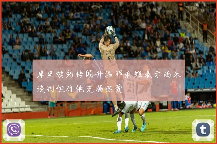 库里续约传闻升温邓利维表示尚未谈判但对他充满热爱