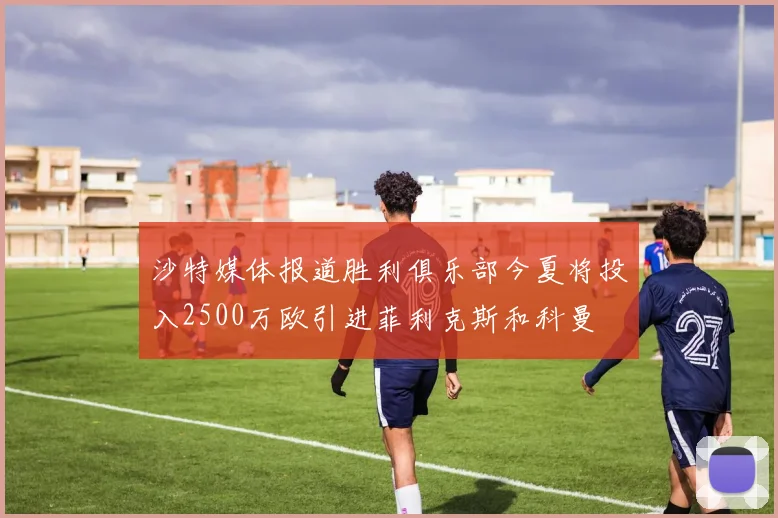 沙特媒体报道胜利俱乐部今夏将投入2500万欧引进菲利克斯和科曼