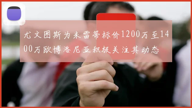尤文图斯为米雷蒂标价1200万至1400万欧博洛尼亚积极关注其动态