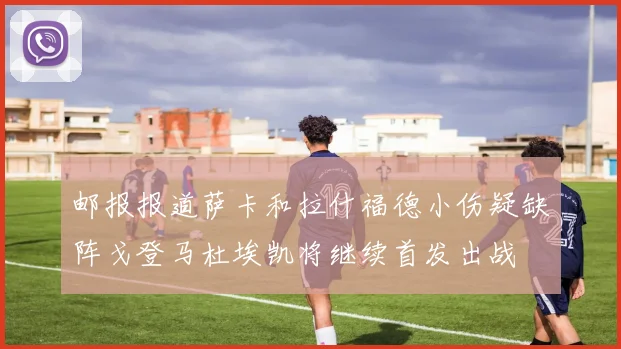 邮报报道萨卡和拉什福德小伤疑缺阵戈登马杜埃凯将继续首发出战