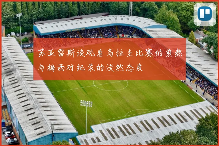苏亚雷斯谈观看乌拉圭比赛的煎熬与梅西对纪录的淡然态度