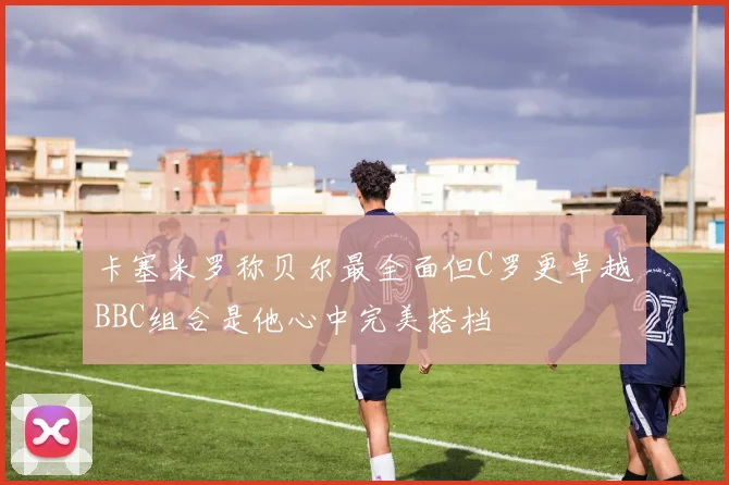 卡塞米罗称贝尔最全面但C罗更卓越BBC组合是他心中完美搭档